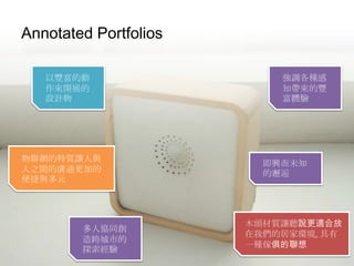Tangible & Embodied Interaction
Annotated Portfolios
以豐富的動
作來開展的
設計物
即興而未知
的邂逅
強調各種感
知帶來的豐
富體驗
木頭材質讓聽說更適合放
在我們的居家環境, 具有
一種傢俱的聯想
多人協同創
造跨城市的
探索經驗
物聯網的特質讓人與
人之間的溝通更加的
便捷與多元
 