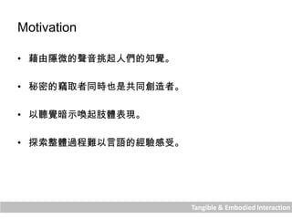 Tangible & Embodied Interaction
Motivation
• 藉由隱微的聲音挑起人們的知覺。
• 秘密的竊取者同時也是共同創造者。
• 以聽覺暗示喚起肢體表現。
• 探索整體過程難以言語的經驗感受。
 