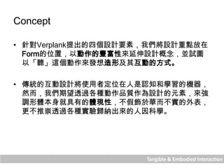 Tangible & Embodied Interaction
Concept
• 針對Verplank提出的四個設計要素，我們將設計重點放在
Form的位置，以動作的豐富性來延伸設計概念，並試圖
以「聽」這個動作來發想造形及其互動的方式。
• 傳統的互動設計將使用者定位在人是認知和學習的機器，
然而，我們期望透過各種動作品質作為設計的元素，來強
調形體本身就具有的體現性，不假飾於華而不實的外表，
更不推崇透過各種實驗歸納出來的人因科學。
 