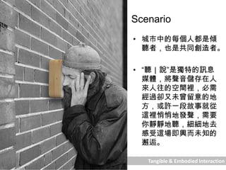 Tangible & Embodied Interaction
Scenario
• 城市中的每個人都是傾
聽者，也是共同創造者。
• “聽｜說”是獨特的訊息
媒體，將聲音儲存在人
來人往的空間裡，必需
經過卻又未曾留意的地
方，或許一段故事就從
這裡悄悄地發聲，需要
你靜靜地聽，細細地去
感受這場即興而未知的
邂逅。
 