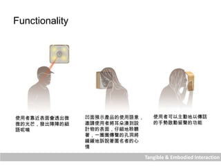 Tangible & Embodied Interaction
Functionality
使用者靠近表面會透出微
微的光芒，發出陣陣的細
語呢喃
凹面預示產品的使用語意，
邀請使用者將耳朵湊到設
計物的表面，仔細地聆聽
著，一圈圈傳聲的孔洞將
緩緩地訴說著匿名者的心
情
使用者可以主動地以傳話
的手勢啟動留聲的功能
 