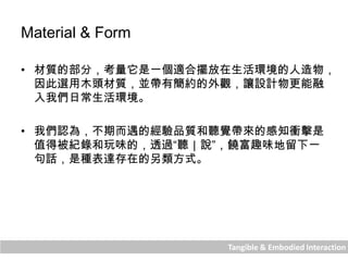 Tangible & Embodied Interaction
Material & Form
• 材質的部分，考量它是一個適合擺放在生活環境的人造物，
因此選用木頭材質，並帶有簡約的外觀，讓設計物更能融
入我們日常生活環境。
• 我們認為，不期而遇的經驗品質和聽覺帶來的感知衝擊是
值得被紀錄和玩味的，透過“聽｜說”，饒富趣味地留下一
句話，是種表達存在的另類方式。
 