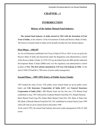 Systematic Investment plan for Low Income Population
CHAPTER – 1
INTRODUCTION
History of the Indian Mutual Fund Industry
The mutual fund industry in India started in 1963 with the formation of Unit
Trust of India, at the initiative of the Government of India and Reserve Bank of India.
The history of mutual funds in India can be broadly divided into four distinct phases:
First Phase – 1964-87
An Act of Parliament established Unit Trust of India (UTI) on 1963. It was set up by the
Reserve Bank of India and functioned under the Regulatory and administrative control
of the Reserve Bank of India. In 1978 UTI was de-linked from the RBI and the Industrial
Development Bank of India (IDBI) took over the regulatory and administrative control
in place of RBI. The first scheme launched by UTI was Unit Scheme in 1964. At the
end of 1988 UTI had Rs.6, 700 crores of assets under management.
Second Phase – 1987-1993 (Entry of Public Sector Funds)
1987 marked the entry of non- UTI, public sector mutual funds set up by public sector
banks and Life Insurance Corporation of India (LIC) and General Insurance
Corporation of India (GIC). SBI Mutual Fund was the first non- UTI Mutual Fund
established in June 1987 followed by Canbank Mutual Fund (Dec 87), Punjab National
Bank Mutual Fund (Aug 89), Indian Bank Mutual Fund (Nov 89), Bank of India (Jun
90), Bank of Baroda Mutual Fund (Oct 92). LIC established its mutual fund in June 1989
while GIC had set up its mutual fund in December 1990.
At the end of 1993, the mutual fund industry had assets under management of Rs.47, 004
crores.
1
 