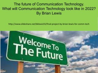 The future of Communication Technology.
What will Communication Technology look like in 2022?
By Brian Lewis
http://www.slideshare.net/bklewis55/final-project-by-brian-lewis-for-comm-tech
 