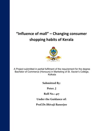 “Influence of mall” – Changing consumer
shopping habits of Kerala

A Project submitted in partial fulfilment of the requirement for the degree
Bachelor of Commerce (Honours) in Marketing of St. Xavier’s College,
Kolkata

Submitted By:
Peter. J
Roll No.: 417
Under the Guidance of:
Prof.Dr.Shivaji Banerjee

 