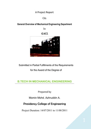 A Project Report

                        On

General Overview of Mechanical Engineering Department
                         In




 Submitted in Partial Fulfillments of the Requirements

            for the Award of the Degree of



B.TECH IN MECHANICAL ENGINEERING


                    Prepared by

           Momin Mohd. Azhruddin A.

     Presidency College of Engineering

    Project Duration: 14/07/2011 to 11/08/2011



                                                         1
 