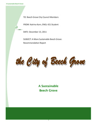 A Sustainable Beech Grove




                        TO: Beech Grove City Council Members


                        FROM: Katrina Korn, ENGL 421 Student


                        DATE: December 13, 2011


                        SUBJECT: A More Sustainable Beech Grove:
                        Recommendation Report




                                       A Sustainable
                                        Beech Grove




                                                  1
 