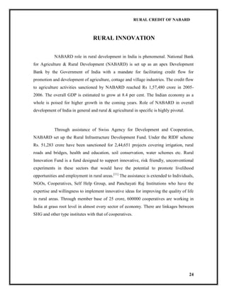 RURAL CREDIT OF NABARD

RURAL INNOVATION
NABARD role in rural development in India is phenomenal. National Bank
for Agriculture & Rural Development (NABARD) is set up as an apex Development
Bank by the Government of India with a mandate for facilitating credit flow for
promotion and development of agriculture, cottage and village industries. The credit flow
to agriculture activities sanctioned by NABARD reached Rs 1,57,480 crore in 20052006. The overall GDP is estimated to grow at 8.4 per cent. The Indian economy as a
whole is poised for higher growth in the coming years. Role of NABARD in overall
development of India in general and rural & agricultural in specific is highly pivotal.

Through assistance of Swiss Agency for Development and Cooperation,
NABARD set up the Rural Infrastructure Development Fund. Under the RIDF scheme
Rs. 51,283 crore have been sanctioned for 2,44,651 projects covering irrigation, rural
roads and bridges, health and education, soil conservation, water schemes etc. Rural
Innovation Fund is a fund designed to support innovative, risk friendly, unconventional
experiments in these sectors that would have the potential to promote livelihood
opportunities and employment in rural areas.[11] The assistance is extended to Individuals,
NGOs, Cooperatives, Self Help Group, and Panchayati Raj Institutions who have the
expertise and willingness to implement innovative ideas for improving the quality of life
in rural areas. Through member base of 25 crore, 600000 cooperatives are working in
India at grass root level in almost every sector of economy. There are linkages between
SHG and other type institutes with that of cooperatives.

24

 
