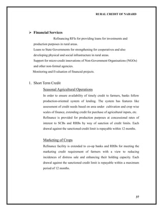 RURAL CREDIT OF NABARD

 Financial Services
Refinancing RFIs for providing loans for investments and
production purposes in rural areas.
Loans to State Governments for strengthening for cooperatives and also
developing physical and social infrastructure in rural areas.
Support for micro-credit innovations of Non-Government Organisations (NGOs)
and other non-formal agencies.
Monitoring and Evaluation of financed projects.

1. Short Term Credit
Seasonal Agricultural Operations
In order to ensure availability of timely credit to farmers, banks follow
production-oriented system of lending. The system has features like
assessment of credit needs based on area under cultivation and crop wise
scales of finance, extending credit for purchase of agricultural inputs, etc.
Refinance is provided for production purposes at concessional rates of
interest to SCBs and RRBs by way of sanction of credit limits. Each
drawal against the sanctioned credit limit is repayable within 12 months.

Marketing of Crops
Refinance facility is extended to co-op banks and RRBs for meeting the
marketing credit requirement of farmers with a view to reducing
incidences of distress sale and enhancing their holding capacity. Each
drawal against the sanctioned credit limit is repayable within a maximum
period of 12 months.

37

 