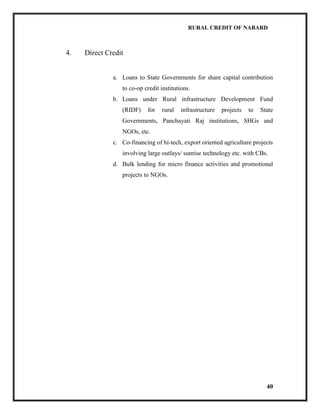 RURAL CREDIT OF NABARD

4.

Direct Credit

a. Loans to State Governments for share capital contribution
to co-op credit institutions.
b. Loans under Rural infrastructure Development Fund
(RIDF)

for

rural

infrastructure

projects

to

State

Governments, Panchayati Raj institutions, SHGs and
NGOs, etc.
c. Co-financing of hi-tech, export oriented agriculture projects
involving large outlays/ sunrise technology etc. with CBs.
d. Bulk lending for micro finance activities and promotional
projects to NGOs.

40

 