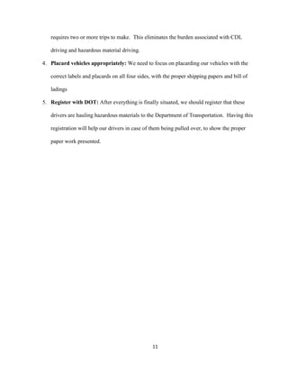 requires two or more trips to make. This eliminates the burden associated with CDL
driving and hazardous material driving.
4. Placard vehicles appropriately: We need to focus on placarding our vehicles with the
correct labels and placards on all four sides, with the proper shipping papers and bill of
ladings
5. Register with DOT: After everything is finally situated, we should register that these
drivers are hauling hazardous materials to the Department of Transportation. Having this
registration will help our drivers in case of them being pulled over, to show the proper
paper work presented.

11

 