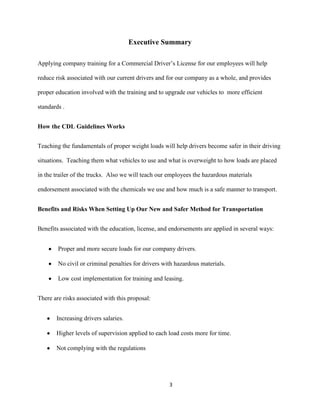 Executive Summary
Applying company training for a Commercial Driver’s License for our employees will help
reduce risk associated with our current drivers and for our company as a whole, and provides
proper education involved with the training and to upgrade our vehicles to more efficient
standards .
How the CDL Guidelines Works
Teaching the fundamentals of proper weight loads will help drivers become safer in their driving
situations. Teaching them what vehicles to use and what is overweight to how loads are placed
in the trailer of the trucks. Also we will teach our employees the hazardous materials
endorsement associated with the chemicals we use and how much is a safe manner to transport.
Benefits and Risks When Setting Up Our New and Safer Method for Transportation
Benefits associated with the education, license, and endorsements are applied in several ways:
Proper and more secure loads for our company drivers.
No civil or criminal penalties for drivers with hazardous materials.
Low cost implementation for training and leasing.
There are risks associated with this proposal:
Increasing drivers salaries.
Higher levels of supervision applied to each load costs more for time.
Not complying with the regulations

3

 