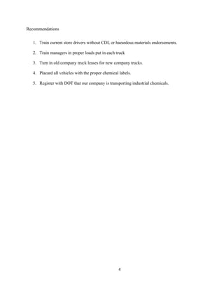 Recommendations
1. Train current store drivers without CDL or hazardous materials endorsements.
2. Train managers in proper loads put in each truck
3. Turn in old company truck leases for new company trucks.
4. Placard all vehicles with the proper chemical labels.
5. Register with DOT that our company is transporting industrial chemicals.

4

 
