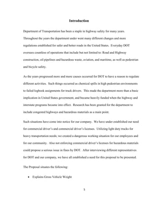 Introduction
Department of Transportation has been a staple in highway safety for many years.
Throughout the years the department under went many different changes and more
regulations established for safer and better roads in the United States. Everyday DOT
oversees countless of operations that include but not limited to: Road and Highway
construction, oil pipelines and hazardous waste, aviation, and maritime, as well as pedestrian
and bicycle safety.
As the years progressed more and more causes occurred for DOT to have a reason to regulate
different activities. Such things occurred as chemical spills in high pedestrian environments
to failed logbook assignments for truck drivers. This made the department more than a basic
implication in United States government, and became heavily funded when the highway and
interstate programs became into effect. Research has been granted for the department to
include congested highways and hazardous materials as a main point.
Such situations have come into notice for our company. We have under established our need
for commercial driver’s and commercial driver’s licenses. Utilizing light duty trucks for
heavy transportation needs; we created a dangerous working situation for our employees and
for our community. Also not enforcing commercial driver’s licenses for hazardous materials
could propose a serious issue in fines by DOT. After interviewing different representatives
for DOT and our company, we have all established a need for this proposal to be presented.
The Proposal situates the following:
Explains Gross Vehicle Weight

5

 