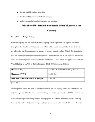 Overview of Hazardous Materials
Benefits and Risks associated with changes
And recommendations for improving our logistics.

Why Should We Establish Commercial Driver’s Licenses in our
Company
Gross Vehicle Weight Rating
For our company, we use standard F-350 company trucks to perform our regular deliveries
throughout the Pinellas and tri-county area. Many of these jobs associated with our deliveries
are asking for six thousands or more pounds of product on a given day. Not all the stores in the
area are used to producing this amount of product for our clients, but as the numbers continue to
climb we are seeing more overloaded trucks than before. This is where we apply Gross Vehicle
Weight Rating or GVWR to the trucks specs. The F-350 specs go as follows:
Maximum Payload

7,260 lbs (F-350 DRW 4x2 Regular Cab)

Maximum GVWR

14,000 lbs.

Max. Rear GAWR (Gross Axle Weight)

7180 lbs

(Ford 2014)
Showing these results we yield exact payload results and fall slightly under, but these specs are
only for regular cab trucks, since we are utilizing box trucks we are adding 1200 lbs more to our
actual truck weight subtracting the maximum payload of 1200 lbs down to 6060 lbs. Showing
these results we find that our actual payloads easily exceeds what is intended for our deliveries.

6

 