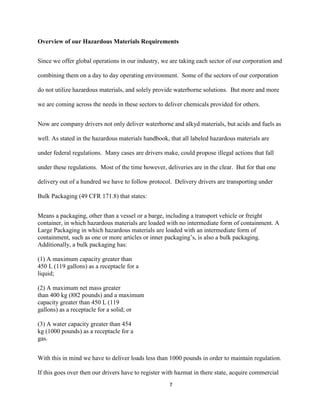 Overview of our Hazardous Materials Requirements
Since we offer global operations in our industry, we are taking each sector of our corporation and
combining them on a day to day operating environment. Some of the sectors of our corporation
do not utilize hazardous materials, and solely provide waterborne solutions. But more and more
we are coming across the needs in these sectors to deliver chemicals provided for others.
Now are company drivers not only deliver waterborne and alkyd materials, but acids and fuels as
well. As stated in the hazardous materials handbook, that all labeled hazardous materials are
under federal regulations. Many cases are drivers make, could propose illegal actions that fall
under these regulations. Most of the time however, deliveries are in the clear. But for that one
delivery out of a hundred we have to follow protocol. Delivery drivers are transporting under
Bulk Packaging (49 CFR 171.8) that states:
Means a packaging, other than a vessel or a barge, including a transport vehicle or freight
container, in which hazardous materials are loaded with no intermediate form of containment. A
Large Packaging in which hazardous materials are loaded with an intermediate form of
containment, such as one or more articles or inner packaging’s, is also a bulk packaging.
Additionally, a bulk packaging has:
(1) A maximum capacity greater than
450 L (119 gallons) as a receptacle for a
liquid;
(2) A maximum net mass greater
than 400 kg (882 pounds) and a maximum
capacity greater than 450 L (119
gallons) as a receptacle for a solid; or
(3) A water capacity greater than 454
kg (1000 pounds) as a receptacle for a
gas.
With this in mind we have to deliver loads less than 1000 pounds in order to maintain regulation.
If this goes over then our drivers have to register with hazmat in there state, acquire commercial
7

 
