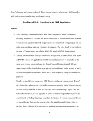 driver’s licenses, and become endorsed. There is some instances when drivers find themselves
with loads greater than what they are allowed to carry.

Benefits and Risks Associated with DOT Regulations
Benefits
After estimating cost associated with what these changes will entail, it comes out
relatively inexpensive. If we are not able to switch over to heavier trucks at the moment,
we can always accommodate with proper supervision on all loads being directed out, and
in the case may being setup our vehicles with placards. The price for all of our trucks in
the state of Florida comes out to being $8047.20, which is $95.80 for each truck.
A rough estimate to rent weekly a commercial straight truck, at 24 to 26 feet from Ryder
is $467.50. This is not applied to a monthly lease and can always be negotiated to the
same level of price we normally go for. Even if we establish our dispatch delivery
system statewide by the end of the year, we can logistically save on the amount of trucks
we lease through all of our stores. These trucks have the proven rating to withstand our
payloads.
Finally, we should focus hiring more CDL drivers with hazmat endorsements. Even if
they do not have a hazmat, they can still drive our non-regulated loads. Our average pay
for store drivers is $10.00 an hour, but since we are accommodating a higher class and
better educated driver, we can apply $1.50 added to the total wage of $11.50; saves the
overall hassle of finding the correct candidates for the job. If wetrain our current drivers
we can still retain their pay, but now they have the added bonus of a higher class of
driving. Better educated drivers means less accidents and more timely maneuvers on
8

 