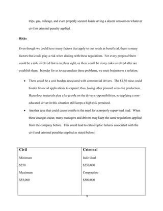 trips, gas, mileage, and even properly secured loads saving a decent amount on whatever
civil or criminal penalty applied.
Risks
Even though we could have many factors that apply to our needs as beneficial, there is many
factors that could play a risk when dealing with these regulations. For every proposal there
could be a risk involved that is in plain sight, or there could be many risks involved after we
establish them. In order for us to accumulate these problems, we must brainstorm a solution.
There could be a cost burden associated with commercial drivers. The $1.50 raise could
hinder financial applications to expand; thus, losing other planned areas for production.
Hazardous materials play a large role on the drivers responsibilities, so applying a noneducated driver in this situation still keeps a high risk pertained.
Another area that could cause trouble is the need for a properly supervised load. When
these changes occur, many managers and drivers may keep the same regulations applied
from the company before. This could lead to catastrophic failures associated with the
civil and criminal penalties applied as stated below:

Civil

Criminal

Minimum

Individual

$250

$250,000

Maximum

Corporation

$55,000

$500,000

9

 