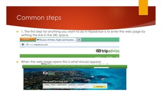 Common steps


1. The first step for anything you want to do in tripadvisor is to enter the web page by
writting the link in the URL space.



When the web page opens this is what should appear:

 