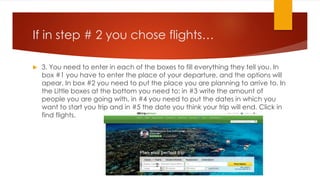 If in step # 2 you chose flights…


3. You need to enter in each of the boxes to fill everything they tell you. In
box #1 you have to enter the place of your departure, and the options will
apear. In box #2 you need to put the place you are planning to arrive to. In
the Little boxes at the bottom you need to: in #3 write the amount of
people you are going with, in #4 you need to put the dates in which you
want to start you trip and in #5 the date you think your trip will end. Click in
find flights.

3

4

1

2

5

 