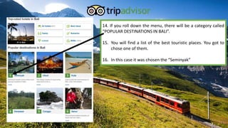 14. If you roll down the menu, there will be a category called
“POPULAR DESTINATIONS IN BALI”.

15. You will find a list of the best touristic places. You got to
chose one of them.
16. In this case it was chosen the “Seminyak”

 