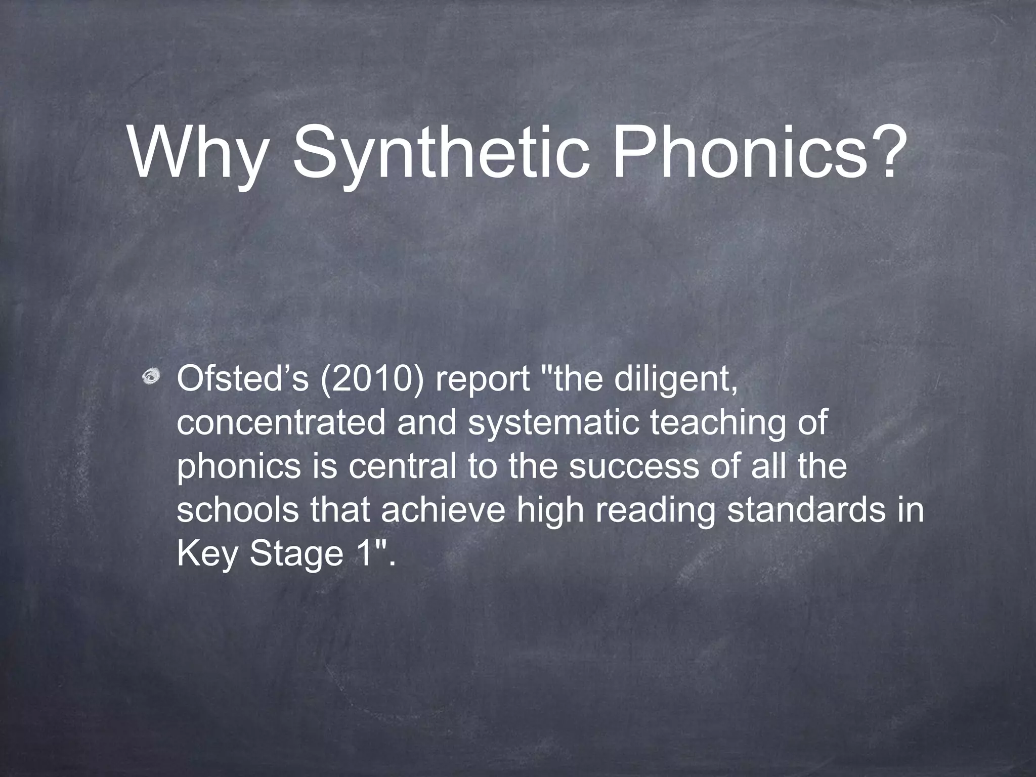 Why Synthetic Phonics?
Ofsted’s (2010) report "the diligent,
concentrated and systematic teaching of
phonics is central to the success of all the
schools that achieve high reading standards in
Key Stage 1".
 