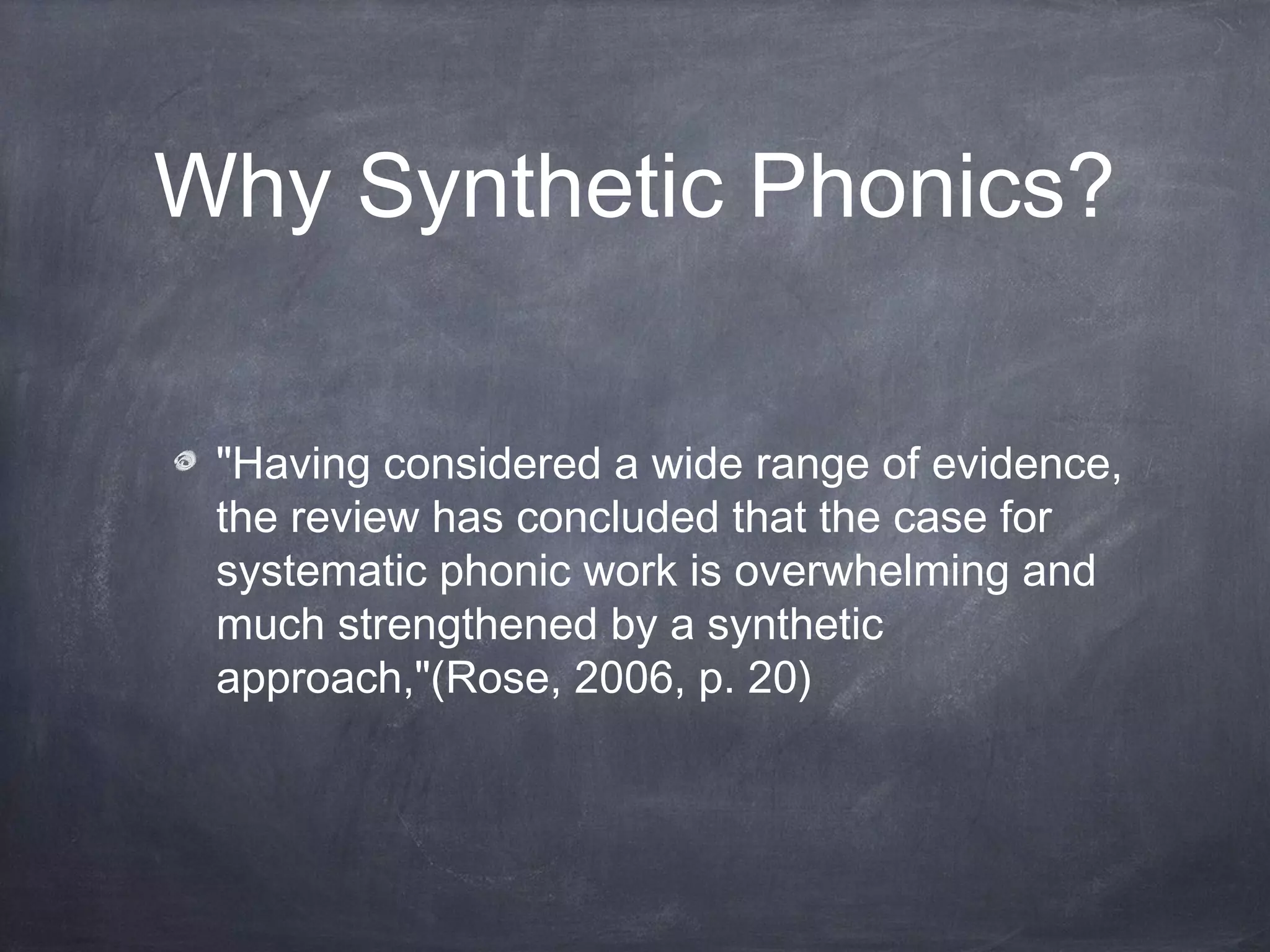 Why Synthetic Phonics?
"Having considered a wide range of evidence,
the review has concluded that the case for
systematic phonic work is overwhelming and
much strengthened by a synthetic
approach,"(Rose, 2006, p. 20)
 