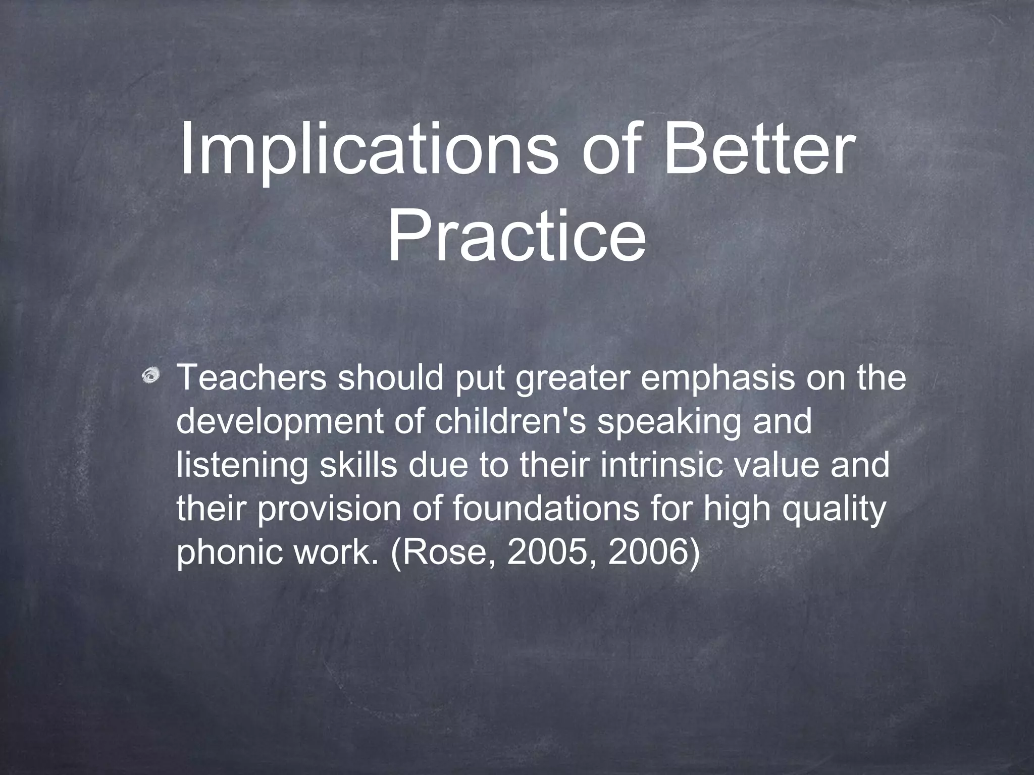 Implications of Better
Practice
Teachers should put greater emphasis on the
development of children's speaking and
listening skills due to their intrinsic value and
their provision of foundations for high quality
phonic work. (Rose, 2005, 2006)
 