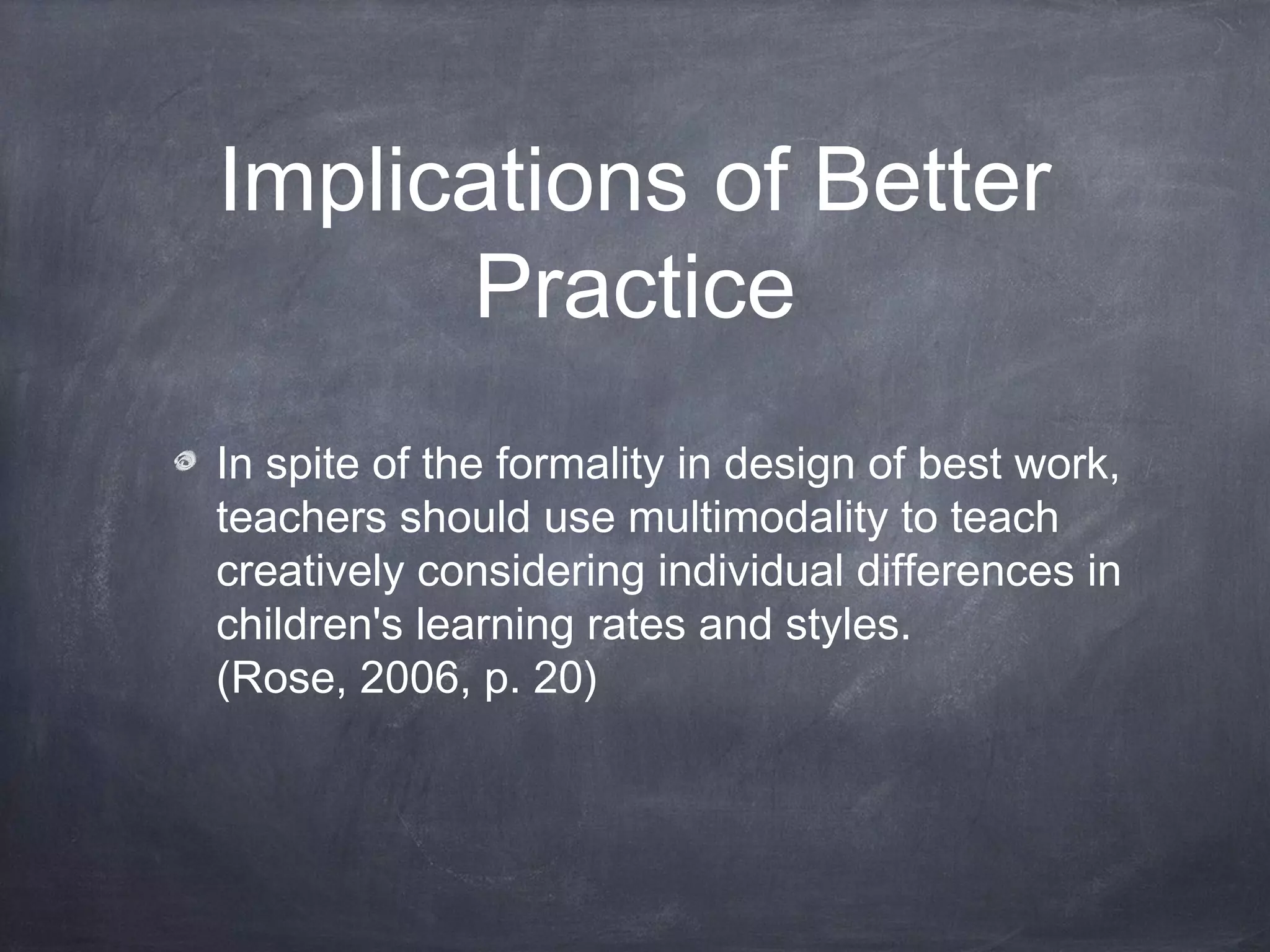 Implications of Better
Practice
In spite of the formality in design of best work,
teachers should use multimodality to teach
creatively considering individual differences in
children's learning rates and styles.
(Rose, 2006, p. 20)
 