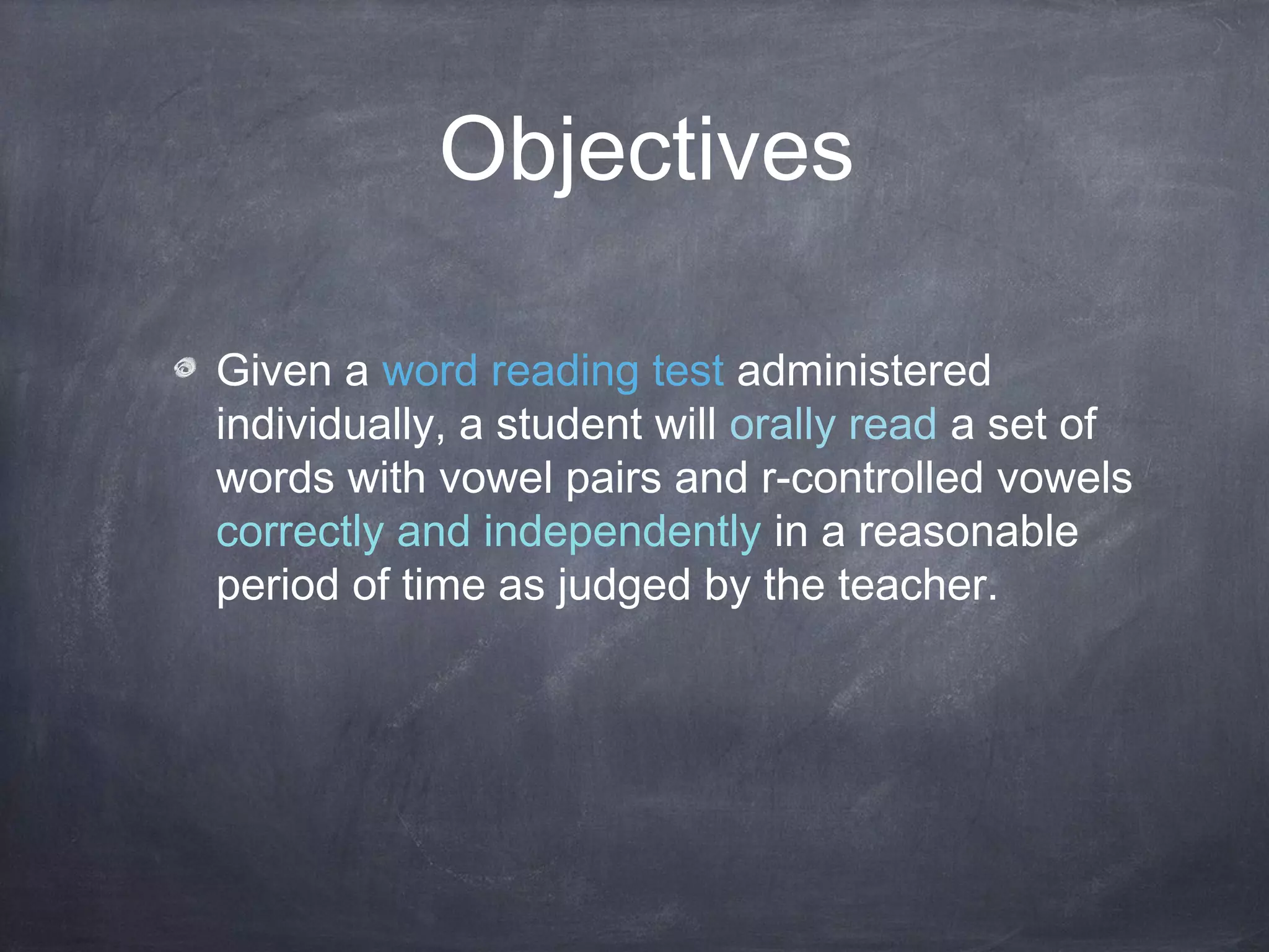 Objectives
Given a word reading test administered
individually, a student will orally read a set of
words with vowel pairs and r-controlled vowels
correctly and independently in a reasonable
period of time as judged by the teacher.
 