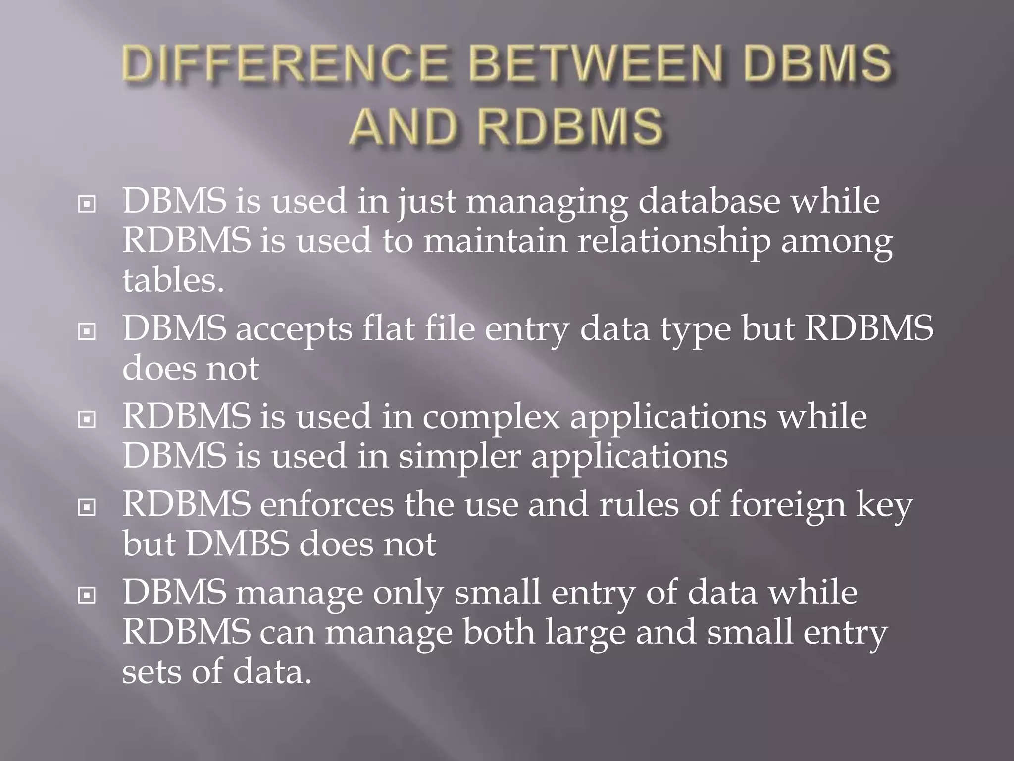  DBMS is used in just managing database while
RDBMS is used to maintain relationship among
tables.
 DBMS accepts flat file entry data type but RDBMS
does not
 RDBMS is used in complex applications while
DBMS is used in simpler applications
 RDBMS enforces the use and rules of foreign key
but DMBS does not
 DBMS manage only small entry of data while
RDBMS can manage both large and small entry
sets of data.
 
