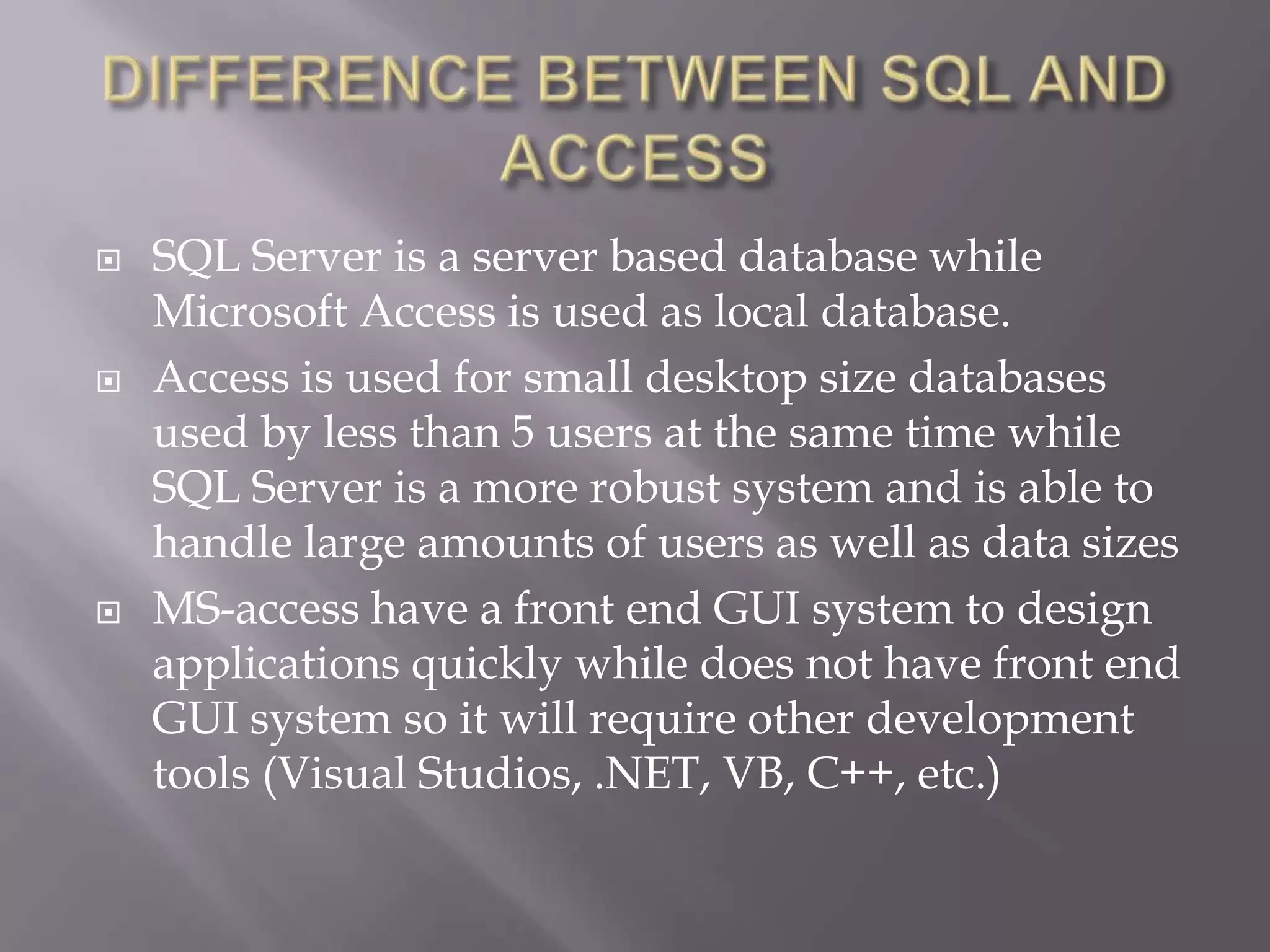  SQL Server is a server based database while
Microsoft Access is used as local database.
 Access is used for small desktop size databases
used by less than 5 users at the same time while
SQL Server is a more robust system and is able to
handle large amounts of users as well as data sizes
 MS-access have a front end GUI system to design
applications quickly while does not have front end
GUI system so it will require other development
tools (Visual Studios, .NET, VB, C++, etc.)
 