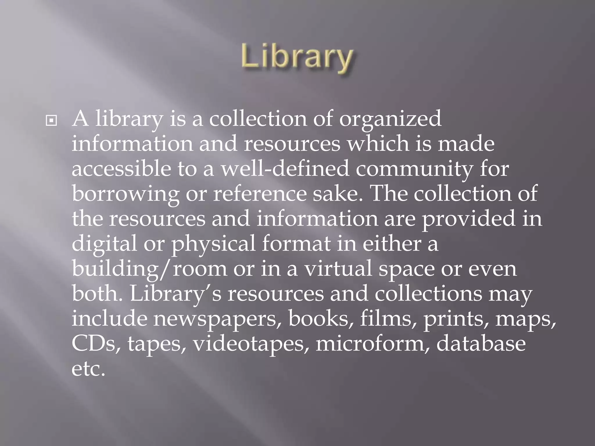  A library is a collection of organized
information and resources which is made
accessible to a well-defined community for
borrowing or reference sake. The collection of
the resources and information are provided in
digital or physical format in either a
building/room or in a virtual space or even
both. Library’s resources and collections may
include newspapers, books, films, prints, maps,
CDs, tapes, videotapes, microform, database
etc.
 