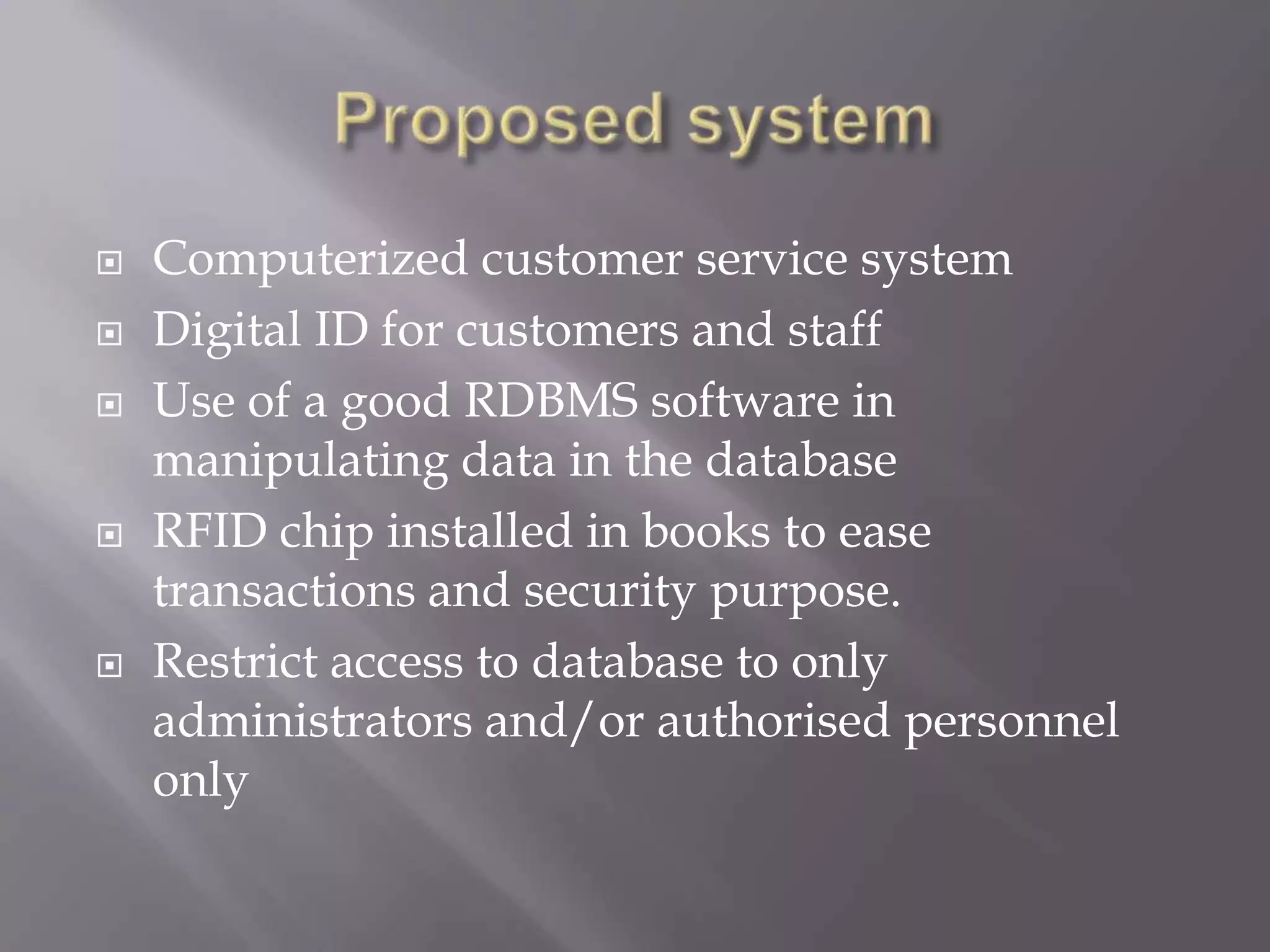  Computerized customer service system
 Digital ID for customers and staff
 Use of a good RDBMS software in
manipulating data in the database
 RFID chip installed in books to ease
transactions and security purpose.
 Restrict access to database to only
administrators and/or authorised personnel
only
 