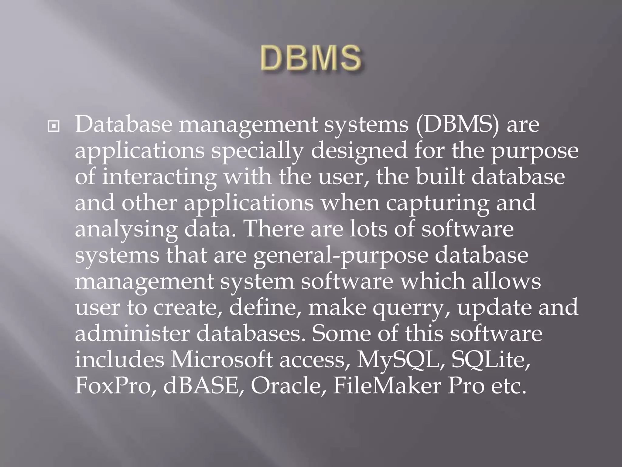  Database management systems (DBMS) are
applications specially designed for the purpose
of interacting with the user, the built database
and other applications when capturing and
analysing data. There are lots of software
systems that are general-purpose database
management system software which allows
user to create, define, make querry, update and
administer databases. Some of this software
includes Microsoft access, MySQL, SQLite,
FoxPro, dBASE, Oracle, FileMaker Pro etc.
 