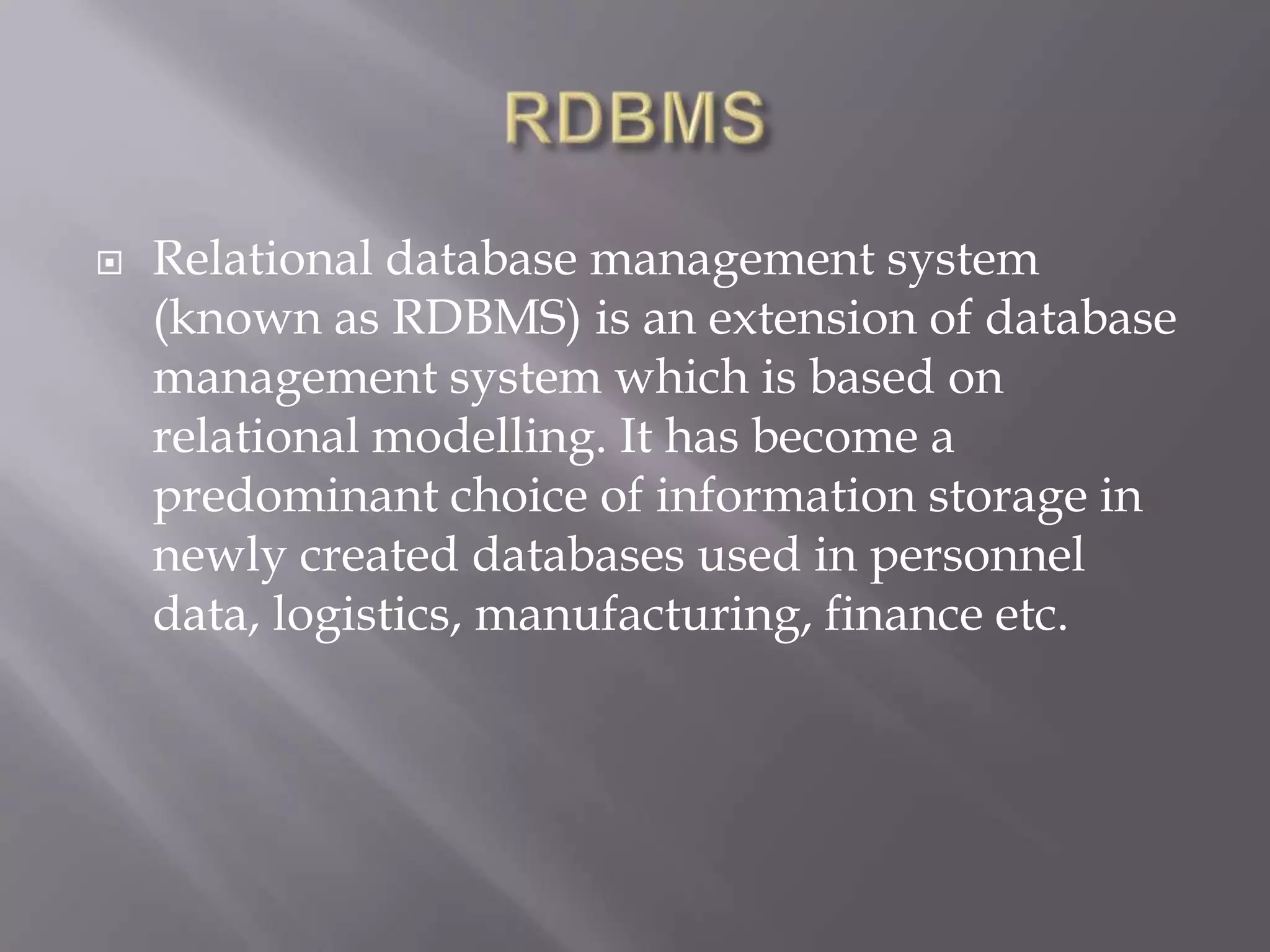  Relational database management system
(known as RDBMS) is an extension of database
management system which is based on
relational modelling. It has become a
predominant choice of information storage in
newly created databases used in personnel
data, logistics, manufacturing, finance etc.
 