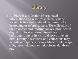  A library is a collection of organized
information and resources which is made
accessible to a well-defined community for
borrowing or reference sake. The collection of
the resources and information are provided in
digital or physical format in either a
building/room or in a virtual space or even
both. Library’s resources and collections may
include newspapers, books, films, prints, maps,
CDs, tapes, videotapes, microform, database
etc.
 