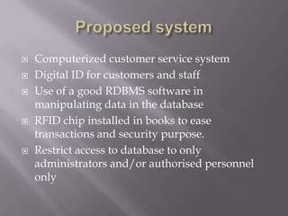  Computerized customer service system
 Digital ID for customers and staff
 Use of a good RDBMS software in
manipulating data in the database
 RFID chip installed in books to ease
transactions and security purpose.
 Restrict access to database to only
administrators and/or authorised personnel
only
 