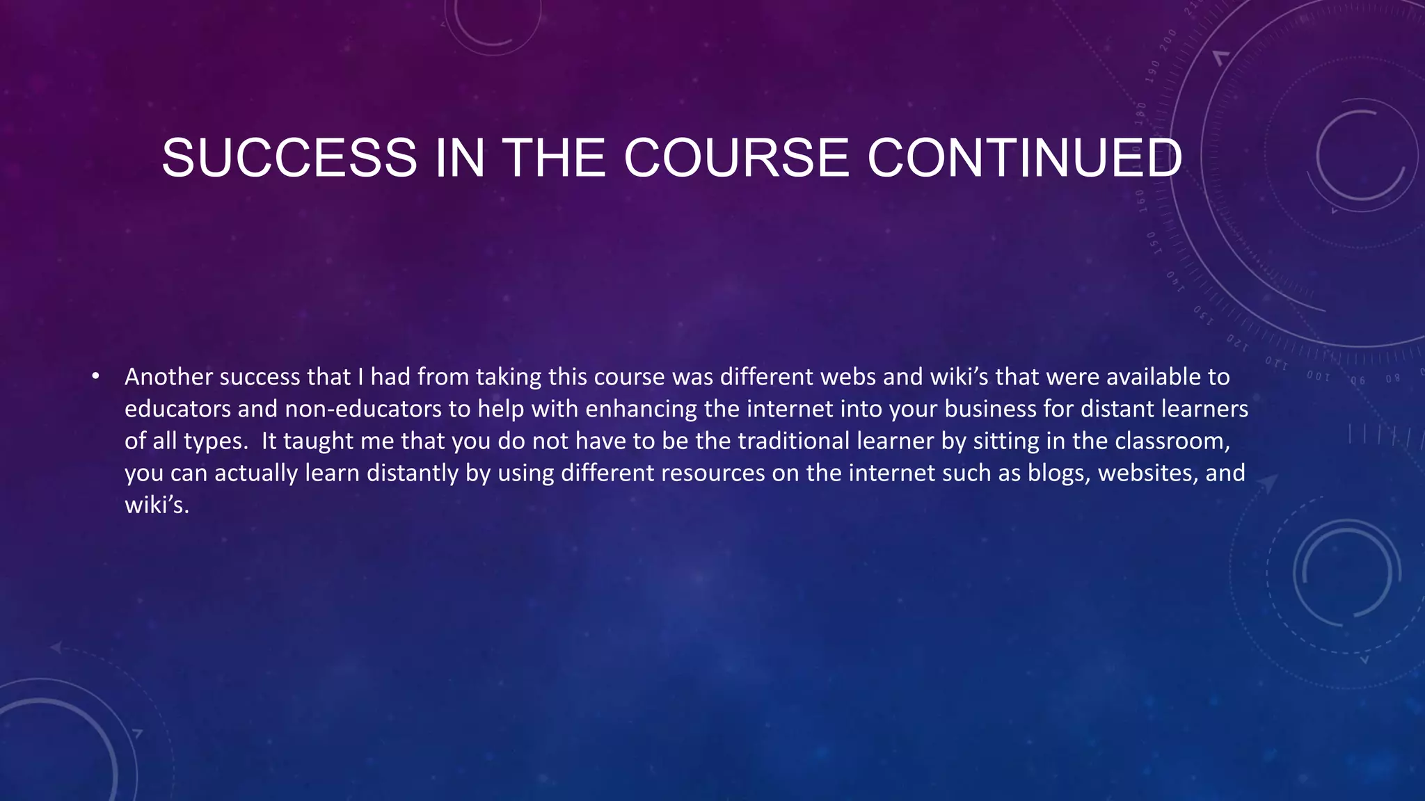 SUCCESS IN THE COURSE CONTINUED
• Another success that I had from taking this course was different webs and wiki’s that were available to
educators and non-educators to help with enhancing the internet into your business for distant learners
of all types. It taught me that you do not have to be the traditional learner by sitting in the classroom,
you can actually learn distantly by using different resources on the internet such as blogs, websites, and
wiki’s.
 