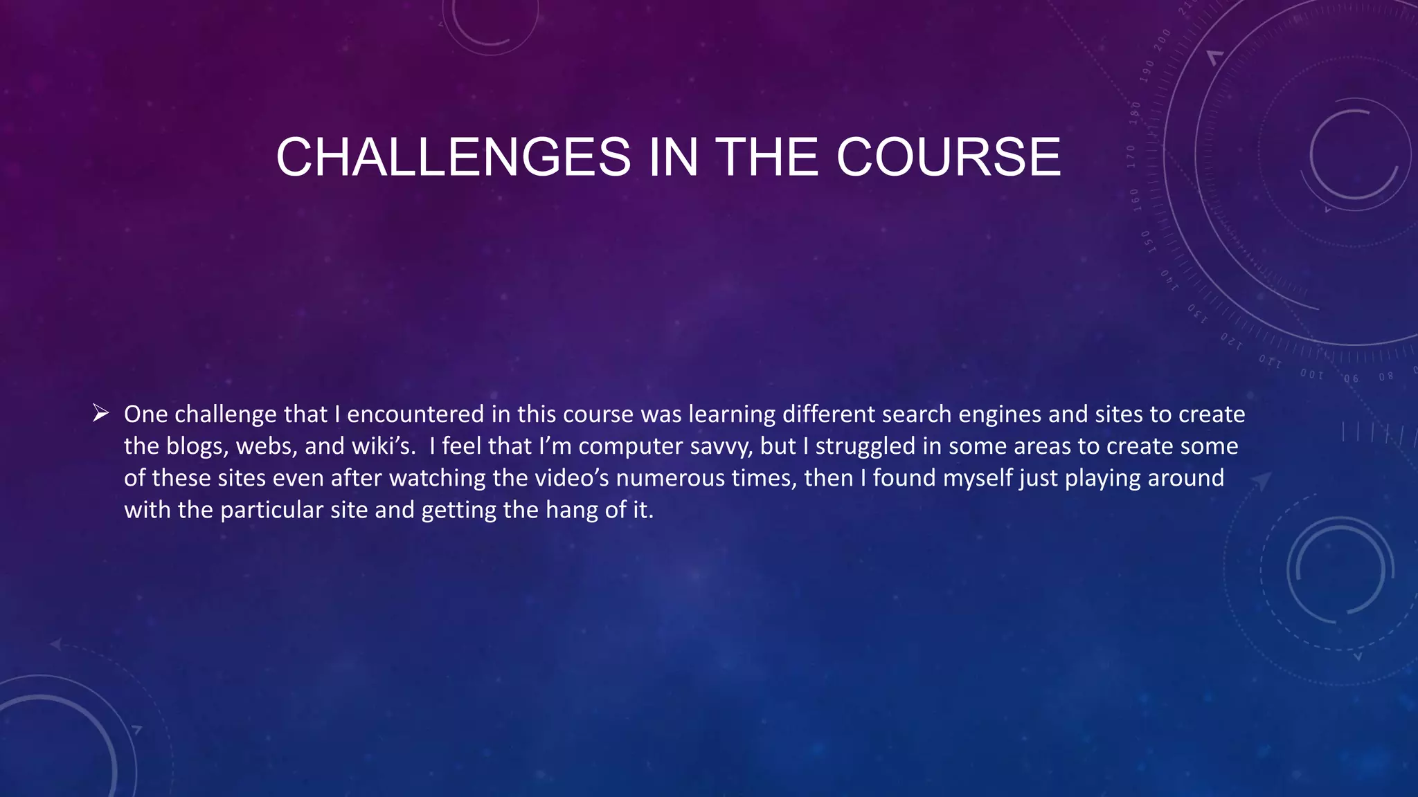 CHALLENGES IN THE COURSE
 One challenge that I encountered in this course was learning different search engines and sites to create
the blogs, webs, and wiki’s. I feel that I’m computer savvy, but I struggled in some areas to create some
of these sites even after watching the video’s numerous times, then I found myself just playing around
with the particular site and getting the hang of it.
 