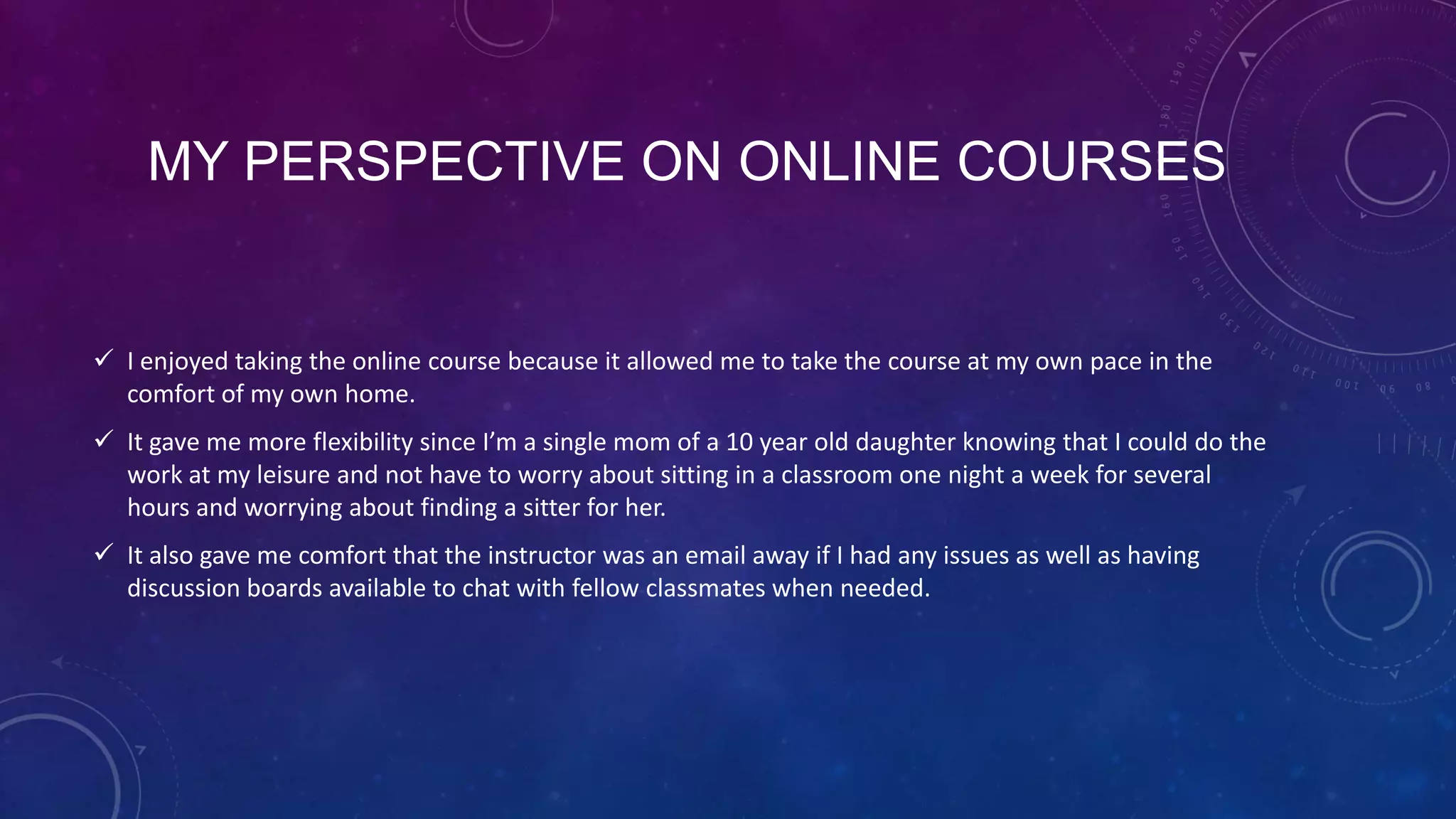 MY PERSPECTIVE ON ONLINE COURSES
 I enjoyed taking the online course because it allowed me to take the course at my own pace in the
comfort of my own home.
 It gave me more flexibility since I’m a single mom of a 10 year old daughter knowing that I could do the
work at my leisure and not have to worry about sitting in a classroom one night a week for several
hours and worrying about finding a sitter for her.
 It also gave me comfort that the instructor was an email away if I had any issues as well as having
discussion boards available to chat with fellow classmates when needed.
 