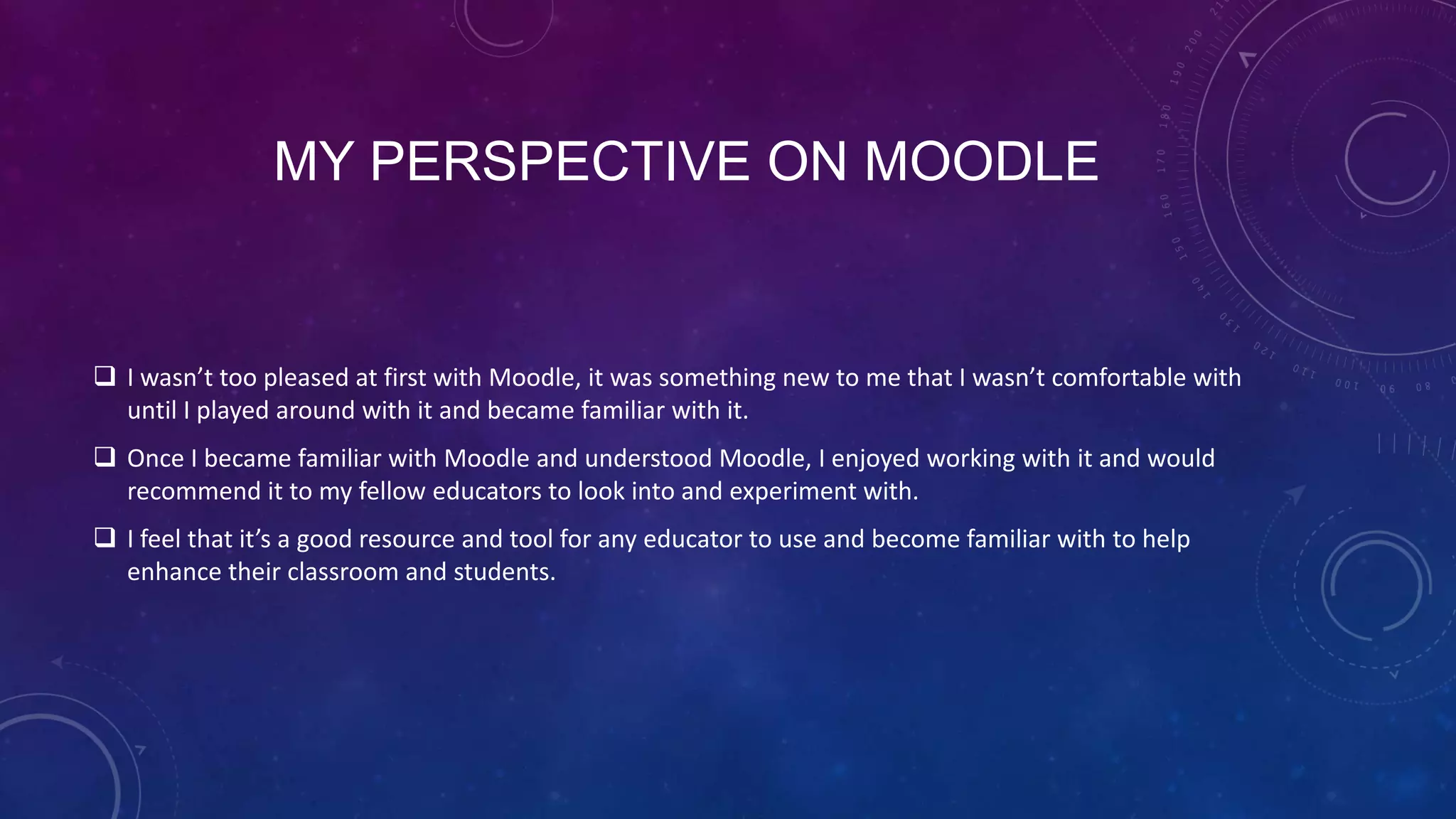MY PERSPECTIVE ON MOODLE
 I wasn’t too pleased at first with Moodle, it was something new to me that I wasn’t comfortable with
until I played around with it and became familiar with it.
 Once I became familiar with Moodle and understood Moodle, I enjoyed working with it and would
recommend it to my fellow educators to look into and experiment with.
 I feel that it’s a good resource and tool for any educator to use and become familiar with to help
enhance their classroom and students.
 