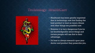 • Healthcare has been greatly improved
due to technology, now that finding the
best product to treat an injury, illness
and other things are possible now.
• However it is very dangerous if you’re
not knowledgeable about things and
certain people will use that to their
advantage.
• It’s best to always research upon your
doctor and product they prescribe you.
 