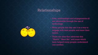 Relationships
• Love, relationships and engagements all
are obtainable through the use of
technology.
• Many people this day use it as a way to
engage with new people and meet their
match.
• There are sites that advertise this
“Match”“Meet Me” and more which
have helped many people understand
one another.
 