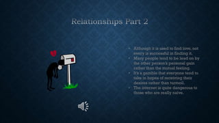 • Although it is used to find love, not
every is successful in finding it.
• Many people tend to be lead on by
the other person’s personal gain
rather than the mutual feeling.
• It’s a gamble that everyone tend to
take in hopes of receiving their
desires rather than turmoil.
• The internet is quite dangerous to
those who are really naïve.
 