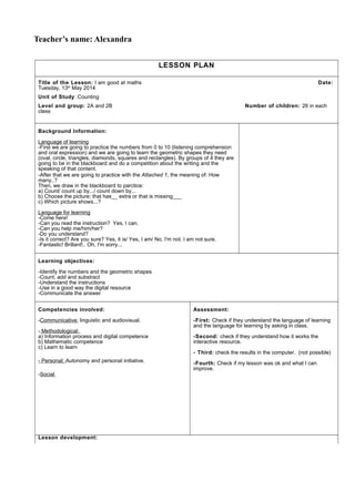 Teacher’s name: Alexandra
LESSON PLAN
Title of the Lesson: I am good at maths Date:
Tuesday, 13th
May 2014
Unit of Study: Counting
Level and group: 2A and 2B Number of children: 26 in each
class
Background Information:
Language of learning
-First we are going to practice the numbers from 0 to 10 (listening comprehension
and oral expression) and we are going to learn the geometric shapes they need
(oval, circle, triangles, diamonds, squares and rectangles). By groups of 4 they are
going to be in the blackboard and do a competition about the writing and the
speaking of that content.
-After that we are going to practice with the Attached 1, the meaning of: How
many..?
Then, we draw in the blackboard to parctice:
a) Count/ count up by.../ count down by...
b) Choose the picture: that has__ extra or that is missing___
c) Which picture shows...?
Language for learning
-Come here!
-Can you read the instruction? Yes, I can.
-Can you help me/him/her?
-Do you understand?
-Is it correct? Are you sure? Yes, it is/ Yes, I am/ No, I'm not. I am not sure.
-Fantastic! Brillant!.. Oh, I'm sorry...
Learning objectives:
-Identify the numbers and the geometric shapes
-Count, add and substract
-Understand the instructions
-Use in a good way the digital resource
-Communicate the answer
Competencies involved:
-Communicative: linguistic and audiovisual.
- Methodological:
a) Information process and digital competence
b) Mathematic competence
c) Learn to learn
- Personal: Autonomy and personal initiative.
-Social
Assessment:
-First: Check if they understand the language of learning
and the language for learning by asking in class.
-Second: check if they understand how it works the
interactive resource.
- Third: check the results in the computer. (not possible)
-Fourth: Check if my lesson was ok and what I can
improve.
Lesson development:
 