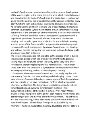 Joubert’s Syndrome occurs due to malformation or poor development
of the vermis region in the brain, this is the area which controls balance
and coordination. In Joubert’s Syndrome, the brain stem is malformed
along with the vermis; the brain stem being the control center for many
body functions such as breathing, swallowing and vasomotor control.
As cerebral vermis and brain stem are the areas affected, the features
common to Joubert’s Syndrome in infants are An abnormal breathing
pattern that is the earliest sign of this syndrome in infants Many infants
suffering from this condition have a characteristic appearance with a
large head, prominent forehead, a broad nose and a tendency of
keeping their mouths open. Hypotonia, Ataxia and a delay in learning
are also some of the features which are present to variable degrees in
children suffering from Joubert’s Syndrome Sometimes cysts develop
and kidneys thereby hampering the function of kidneys. Epilapsy might
also occur in certain instances
The treatment options are not available as the disease onset is during
the gestation period when the brain development starts, prenatal
testing might be helpful to screen the faulty genes very early after
fertilization, thereby replacing it with a normal allele. Treatment in
those born with this condition, is symptomatic and supportive and will
include physiotherapy, and occupational speech therapy
. I have done a few courses on Coursera and I can easily say that this
one was my favorite , the most exciting and challenging course I have
ever taken on Coursera. It has been so courteous of Prof. Peggy Mason
and her team to let us have the lectures for free which we can visit
whenever we feel like. The lectures on vestibular function have been
very interesting and nurtured my interest in the field. I feel
overwhelmed at times at the end of a lecture. Prof. Peggy Mason
always leaves a few points at the end of each module which makes one
ponder longer over the marvels of our nervous system. The last week
was the most amazing, I have been really confused about dreams and
how they happen, I also suffered from panic attacks shortly and
whenever I had one, I was left completely devastated and not able top
 