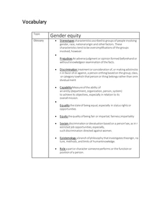 Vocabulary 
Topic Gender equity 
Glossary  Stereotypes characteristics ascribed to groups of people involving 
gender, race, national origin and other factors. These 
characteristics tend to be oversimplifications of the groups 
involved, however. 
 
Prejudices An adverse judgment or opinion formed beforehand or 
without knowledgeor examination of the facts. 
 Discrimination treatment or consideration of, or making adistinctio 
n in favor of or against, a person orthing based on the group, class, 
or category towhich that person or thing belongs rather than onin 
dividual merit 
 Capability Measure of the ability of 
an entity (department, organization, person, system) 
to achieve its objectives, especially in relation to its 
overall mission. 
 
Equality the state of being equal, especially in status rights or 
opportunities 
 Equity the quality of being fair or impartial; fairness;impartiality 
 Sexism discrimination or devaluation based on a person'sex, as in r 
estricted job opportunities; especially, 
such discrimination directed against women. 
 Epistemology a branch of philosophy that investigates theorigin, na 
ture, methods, and limits of humanknowledge. 
 Role a part or character someone performs or the function or 
position of a person. 
 