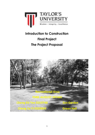 Introduction to Construction 
Final Project 
The Project Proposal 
Recreational Area 
FNBE AUGUST INTAKE 
Chong Kit Yee 0319748 Zen Garden 
Chong Jia Yi 0320869 Green Hall 
1 
 