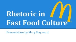 Rhetoric in 
Fast Food Culture 
Presentation by Mary Hayward 
 